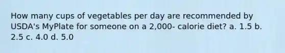 How many cups of vegetables per day are recommended by USDA's MyPlate for someone on a 2,000- calorie diet? a. 1.5 b. 2.5 c. 4.0 d. 5.0