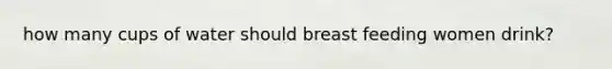 how many cups of water should breast feeding women drink?