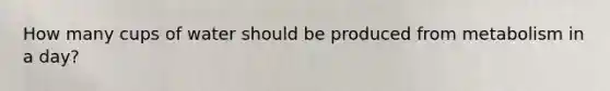 How many cups of water should be produced from metabolism in a day?