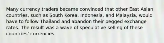 Many currency traders became convinced that other East Asian countries, such as South Korea, Indonesia, and Malaysia, would have to follow Thailand and abandon their pegged exchange rates. The result was a wave of speculative selling of these countries' currencies.