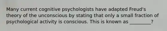 Many current cognitive psychologists have adapted Freud's theory of the unconscious by stating that only a small fraction of psychological activity is conscious. This is known as _________?