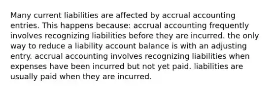 Many current liabilities are affected by accrual accounting entries. This happens because: accrual accounting frequently involves recognizing liabilities before they are incurred. the only way to reduce a liability account balance is with an adjusting entry. accrual accounting involves recognizing liabilities when expenses have been incurred but not yet paid. liabilities are usually paid when they are incurred.