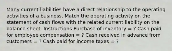 Many current liabilities have a direct relationship to the operating activities of a business. Match the operating activity on the statement of cash flows with the related current liability on the balance sheet. Instructions Purchase of inventory = ? Cash paid for employee compensation = ? Cash received in advance from customers = ? Cash paid for income taxes = ?