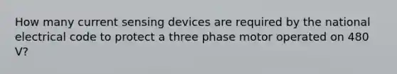 How many current sensing devices are required by the national electrical code to protect a three phase motor operated on 480 V?