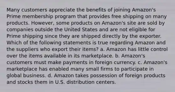 Many customers appreciate the benefits of joining Amazon's Prime membership program that provides free shipping on many products. However, some products on Amazon's site are sold by companies outside the United States and are not eligible for Prime shipping since they are shipped directly by the exporter. Which of the following statements is true regarding Amazon and the suppliers who export their items? a. Amazon has little control over the items available in its marketplace. b. Amazon's customers must make payments in foreign currency. c. Amazon's marketplace has enabled many small firms to participate in global business. d. Amazon takes possession of foreign products and stocks them in U.S. distribution centers.