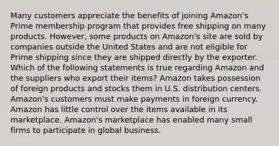 Many customers appreciate the benefits of joining Amazon's Prime membership program that provides free shipping on many products. However, some products on Amazon's site are sold by companies outside the United States and are not eligible for Prime shipping since they are shipped directly by the exporter. Which of the following statements is true regarding Amazon and the suppliers who export their items? Amazon takes possession of foreign products and stocks them in U.S. distribution centers. Amazon's customers must make payments in foreign currency. Amazon has little control over the items available in its marketplace. Amazon's marketplace has enabled many small firms to participate in global business.