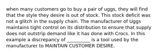 when many customers go to buy a pair of uggs, they will find that the style they desire is out of stock. This stock deficit was not a glitch in the supply chain. The manufacturer of Uggs maintains tight control on its distribution to ensure that supply does not outstrip demand like it has done with Crocs. In this example a discrepancy of __________ is a tool used by the manufacturer to MAINTAIN CUSTOMER DESIRE.