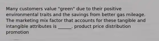 Many customers value "green" due to their positive environmental traits and the savings from better gas mileage. The marketing mix factor that accounts for these tangible and intangible attributes is ______. product price distribution promotion