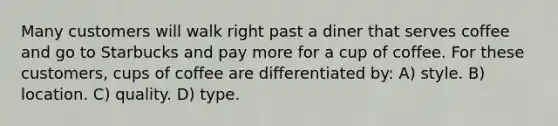 Many customers will walk right past a diner that serves coffee and go to Starbucks and pay more for a cup of coffee. For these customers, cups of coffee are differentiated by: A) style. B) location. C) quality. D) type.