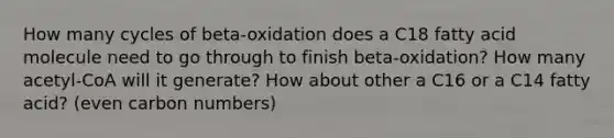 How many cycles of beta-oxidation does a C18 fatty acid molecule need to go through to finish beta-oxidation? How many acetyl-CoA will it generate? How about other a C16 or a C14 fatty acid? (even carbon numbers)