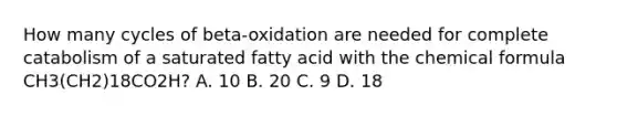 How many cycles of beta-oxidation are needed for complete catabolism of a saturated fatty acid with the chemical formula CH3(CH2)18CO2H? A. 10 B. 20 C. 9 D. 18