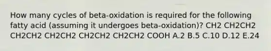 How many cycles of beta-oxidation is required for the following fatty acid (assuming it undergoes beta-oxidation)? CH2 CH2CH2 CH2CH2 CH2CH2 CH2CH2 CH2CH2 COOH A.2 B.5 C.10 D.12 E.24