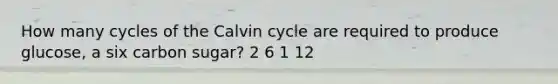 How many cycles of the Calvin cycle are required to produce glucose, a six carbon sugar? 2 6 1 12