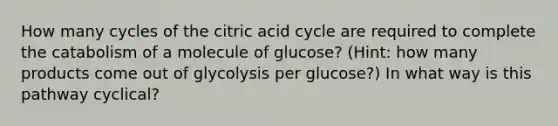 How many cycles of the citric acid cycle are required to complete the catabolism of a molecule of glucose? (Hint: how many products come out of glycolysis per glucose?) In what way is this pathway cyclical?