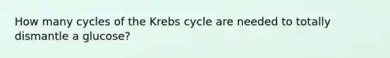 How many cycles of the Krebs cycle are needed to totally dismantle a glucose?