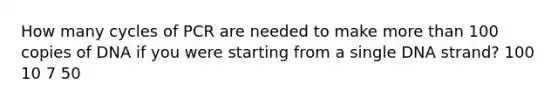 How many cycles of PCR are needed to make more than 100 copies of DNA if you were starting from a single DNA strand? 100 10 7 50