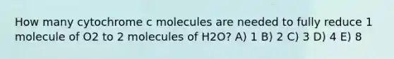 How many cytochrome c molecules are needed to fully reduce 1 molecule of O2 to 2 molecules of H2O? A) 1 B) 2 C) 3 D) 4 E) 8