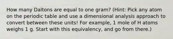 How many Daltons are equal to one gram? (Hint: Pick any atom on <a href='https://www.questionai.com/knowledge/kIrBULvFQz-the-periodic-table' class='anchor-knowledge'>the periodic table</a> and use a dimensional analysis approach to convert between these units! For example, 1 mole of H atoms weighs 1 g. Start with this equivalency, and go from there.)