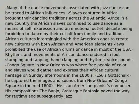 -Many of the dance movements associated with jazz dance can be traced to African influences. -Slaves captured in Africa brought their dancing traditions across the Atlantic. -Once in a new country the African slaves continued to use dance as a means of self- expression and an emotional outlet, despite being forbidden to dance by their cut off from family and tradition, African cultures intermingled with the American ones to create new cultures with both African and American elements -laws prohibited the use of African drums or dance in most of the USA -Rhythms and movements of African dance endured in foot stamping and tapping, hand clapping and rhythmic voice sounds -Congo Square in New Orleans was where free people of color and slaves would gather and express their African cultural heritage on Sunday afternoons in the 1800's. -Louis Gottschalk - he captured the images and sounds from New Orleans' Congo Square in the mid 1800's. He is an American pianist's composer. His compositions The Banjo, Grotesque Fantasie paved the way for ragtime and subsequently jazz