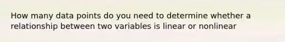 How many data points do you need to determine whether a relationship between two variables is linear or nonlinear