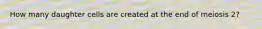 How many daughter cells are created at the end of meiosis 2?