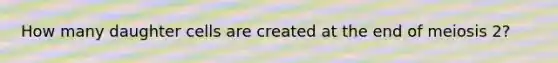 How many daughter cells are created at the end of meiosis 2?