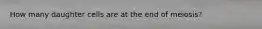 How many daughter cells are at the end of meiosis?