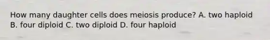 How many daughter cells does meiosis produce? A. two haploid B. four diploid C. two diploid D. four haploid