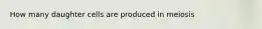 How many daughter cells are produced in meiosis