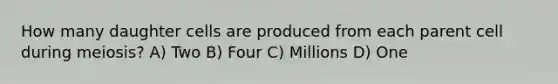 How many daughter cells are produced from each parent cell during meiosis? A) Two B) Four C) Millions D) One