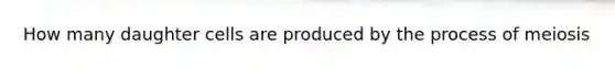 How many daughter cells are produced by the process of meiosis