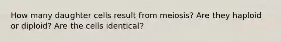 How many daughter cells result from meiosis? Are they haploid or diploid? Are the cells identical?