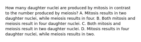 How many daughter nuclei are produced by mitosis in contrast to the number produced by meiosis? A. Mitosis results in two daughter nuclei, while meiosis results in four. B. Both mitosis and meiosis result in four daughter nuclei. C. Both mitosis and meiosis result in two daughter nuclei. D. Mitosis results in four daughter nuclei, while meiosis results in two.