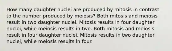 How many daughter nuclei are produced by mitosis in contrast to the number produced by meiosis? Both mitosis and meiosis result in two daughter nuclei. Mitosis results in four daughter nuclei, while meiosis results in two. Both mitosis and meiosis result in four daughter nuclei. Mitosis results in two daughter nuclei, while meiosis results in four.