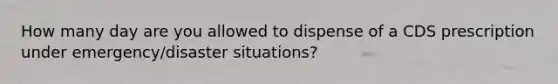 How many day are you allowed to dispense of a CDS prescription under emergency/disaster situations?