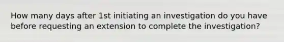 How many days after 1st initiating an investigation do you have before requesting an extension to complete the investigation?