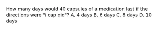 How many days would 40 capsules of a medication last if the directions were "i cap qid"? A. 4 days B. 6 days C. 8 days D. 10 days