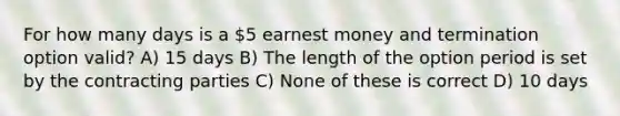 For how many days is a 5 earnest money and termination option valid? A) 15 days B) The length of the option period is set by the contracting parties C) None of these is correct D) 10 days