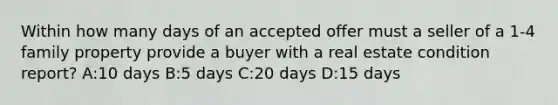 Within how many days of an accepted offer must a seller of a 1-4 family property provide a buyer with a real estate condition report? A:10 days B:5 days C:20 days D:15 days