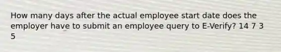 How many days after the actual employee start date does the employer have to submit an employee query to E-Verify? 14 7 3 5