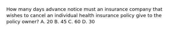 How many days advance notice must an insurance company that wishes to cancel an individual health insurance policy give to the policy owner? A. 20 B. 45 C. 60 D. 30