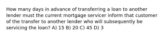 How many days in advance of transferring a loan to another lender must the current mortgage servicer inform that customer of the transfer to another lender who will subsequently be servicing the loan? A) 15 B) 20 C) 45 D) 3