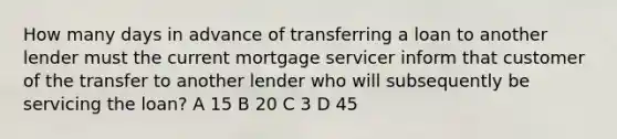 How many days in advance of transferring a loan to another lender must the current mortgage servicer inform that customer of the transfer to another lender who will subsequently be servicing the loan? A 15 B 20 C 3 D 45