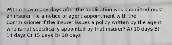 Within how many days after the application was submitted must an insurer file a notice of agent appointment with the Commissioner if the insurer issues a policy written by the agent who is not specifically appointed by that insurer? A) 10 days B) 14 days C) 15 days D) 30 days