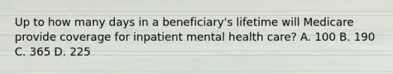 Up to how many days in a beneficiary's lifetime will Medicare provide coverage for inpatient mental health care? A. 100 B. 190 C. 365 D. 225