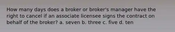 How many days does a broker or broker's manager have the right to cancel if an associate licensee signs the contract on behalf of the broker? a. seven b. three c. five d. ten