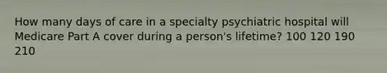 How many days of care in a specialty psychiatric hospital will Medicare Part A cover during a person's lifetime? 100 120 190 210