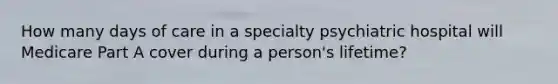 How many days of care in a specialty psychiatric hospital will Medicare Part A cover during a person's lifetime?