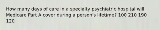 How many days of care in a specialty psychiatric hospital will Medicare Part A cover during a person's lifetime? 100 210 190 120