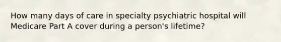 How many days of care in specialty psychiatric hospital will Medicare Part A cover during a person's lifetime?